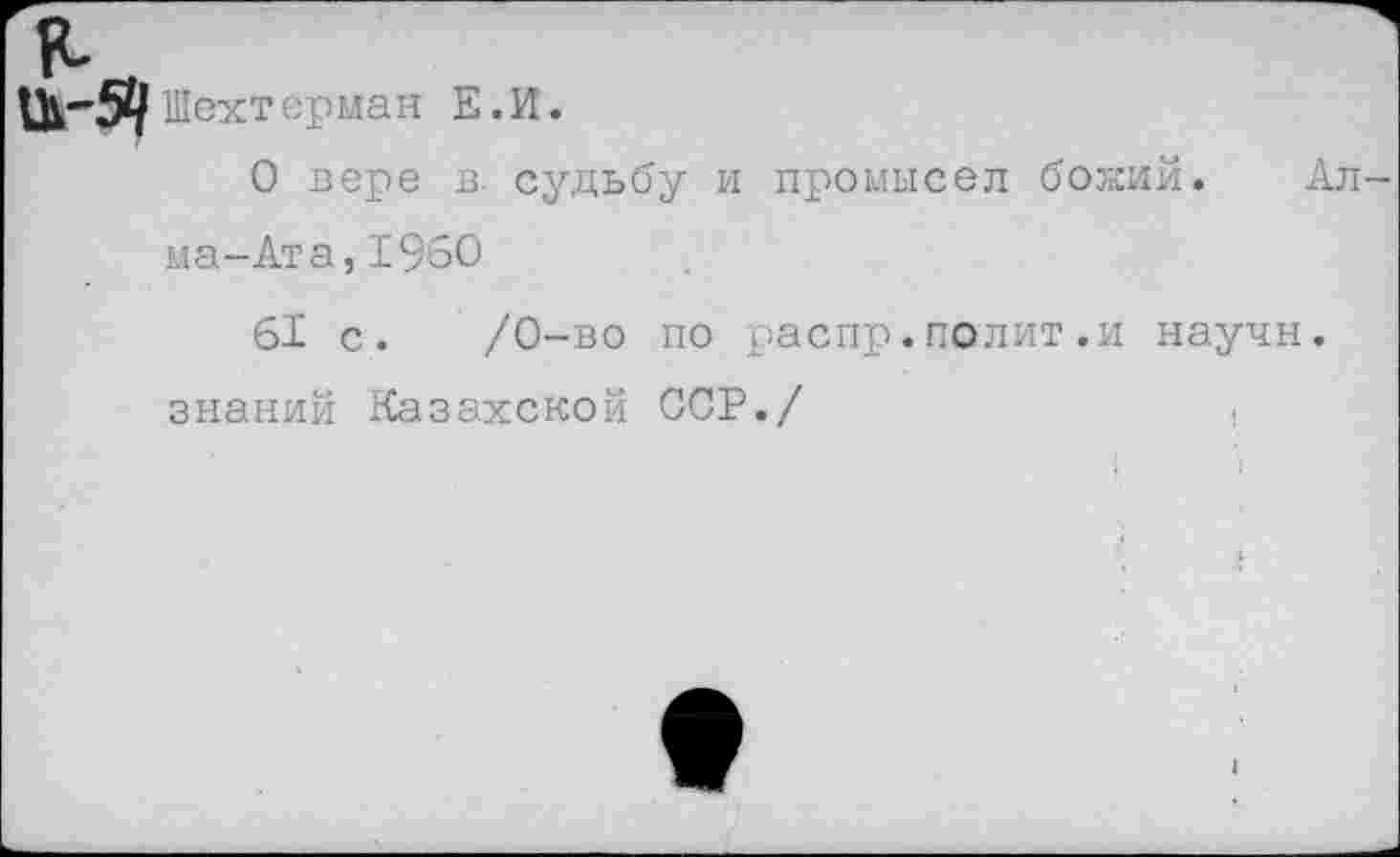 ﻿Ш-Я Шехтерман Е.И.
О вере в. судьбу и промысел божий. Алма-Ата, 1960
61 с. /0-во по распр.полит.и научн. знаний Казахской ССР./	.